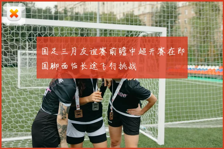 国足三月友谊赛前瞻中超开赛在即国脚面临长途飞行挑战
