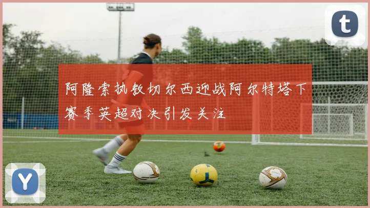 阿隆索执教切尔西迎战阿尔特塔下赛季英超对决引发关注
