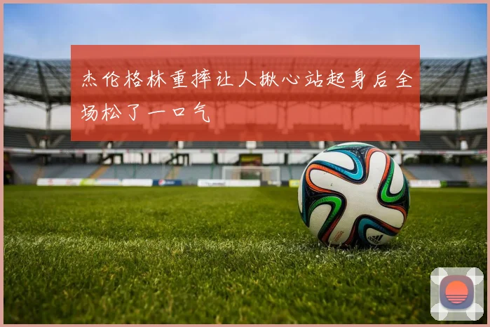 杰伦格林重摔让人揪心站起身后全场松了一口气