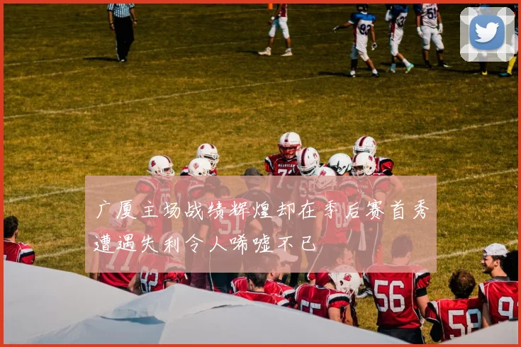 广厦主场战绩辉煌却在季后赛首秀遭遇失利令人唏嘘不已