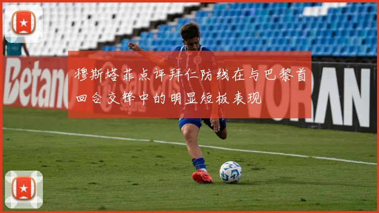 穆斯塔菲点评拜仁防线在与巴黎首回合交锋中的明显短板表现