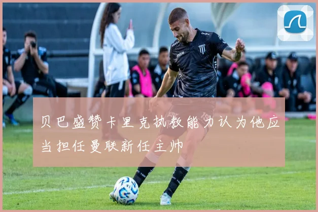 贝巴盛赞卡里克执教能力认为他应当担任曼联新任主帅
