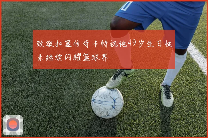 致敬扣篮传奇卡特祝他49岁生日快乐继续闪耀篮球界
