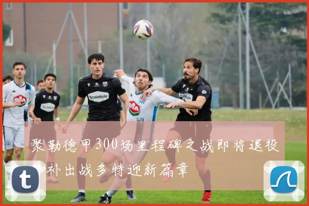 聚勒德甲300场里程碑之战即将退役替补出战多特迎新篇章