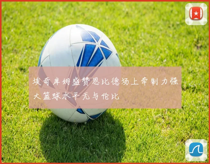 埃奇库姆盛赞恩比德场上牵制力强大篮球水平无与伦比