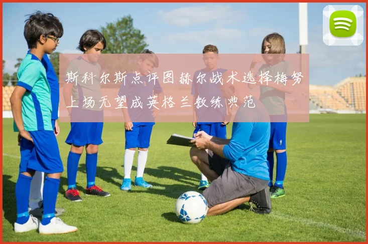 斯科尔斯点评图赫尔战术选择梅努上场无望成英格兰教练典范
