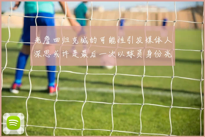 老詹回归克城的可能性引发媒体人深思或许是最后一次以球员身份亮相