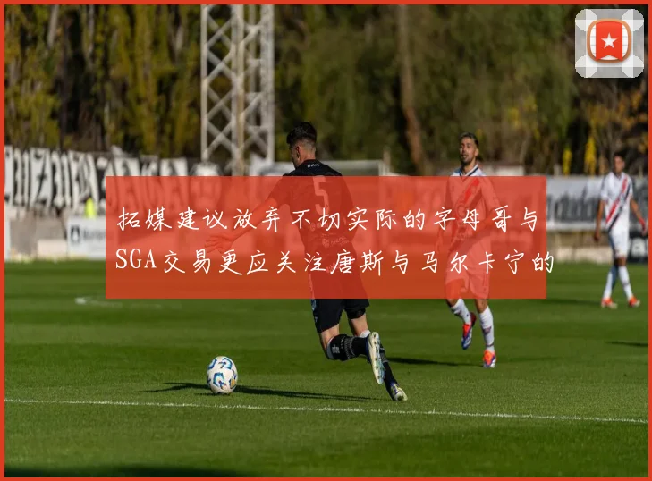 拓媒建议放弃不切实际的字母哥与SGA交易更应关注唐斯与马尔卡宁的潜力