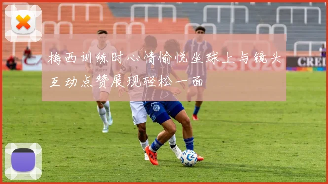 梅西训练时心情愉悦坐球上与镜头互动点赞展现轻松一面