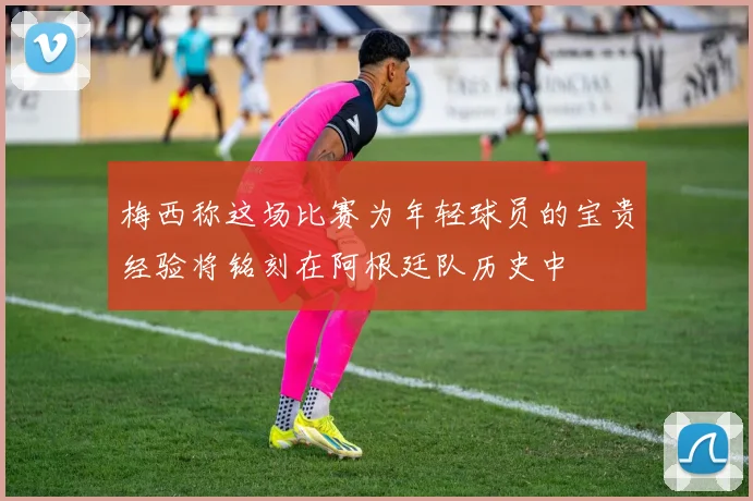梅西称这场比赛为年轻球员的宝贵经验将铭刻在阿根廷队历史中