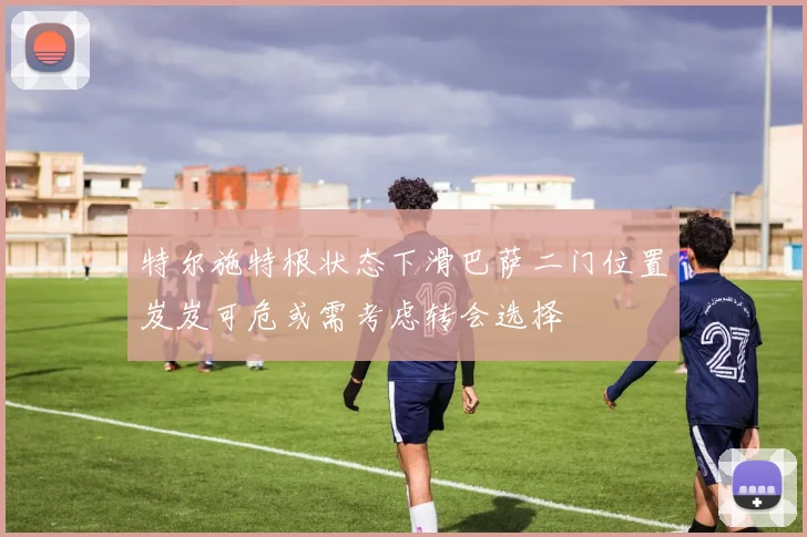 特尔施特根状态下滑巴萨二门位置岌岌可危或需考虑转会选择