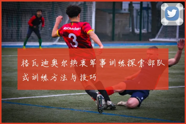 格瓦迪奥尔热衷军事训练探索部队式训练方法与技巧
