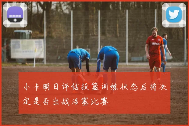 小卡明日评估投篮训练状态后将决定是否出战活塞比赛