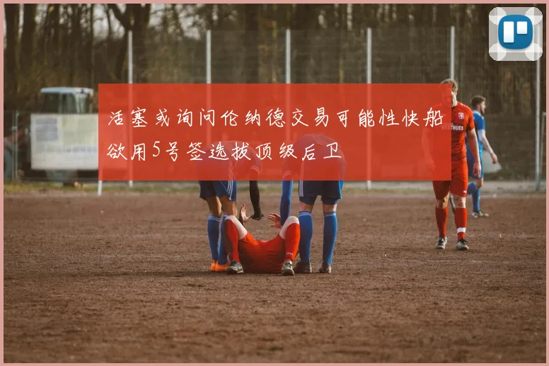 活塞或询问伦纳德交易可能性快船欲用5号签选拔顶级后卫