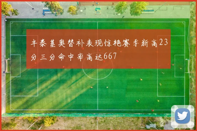 丰泰基奥替补表现惊艳赛季新高23分三分命中率高达667