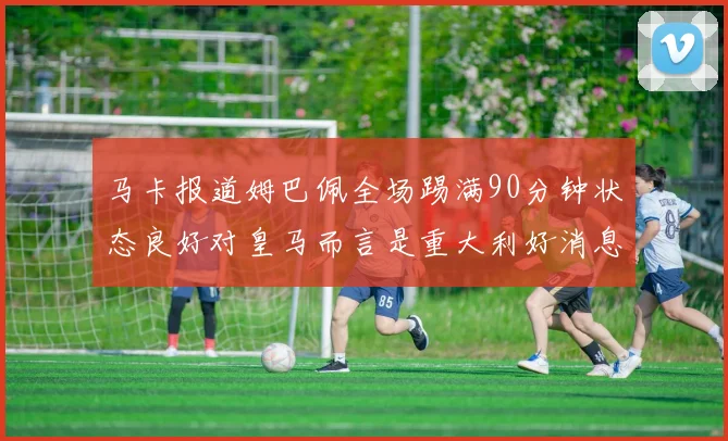 马卡报道姆巴佩全场踢满90分钟状态良好对皇马而言是重大利好消息