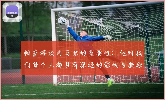帕奎塔谈内马尔的重要性：他对我们每个人都具有深远的影响与激励