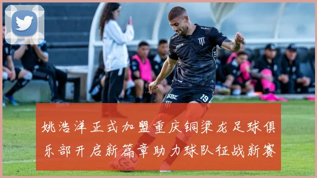 姚浩洋正式加盟重庆铜梁龙足球俱乐部开启新篇章助力球队征战新赛季