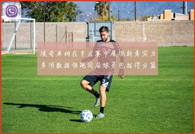 埃奇库姆在季后赛中展现新秀实力多项数据领跑同届球员包括得分篮板助攻抢断三分