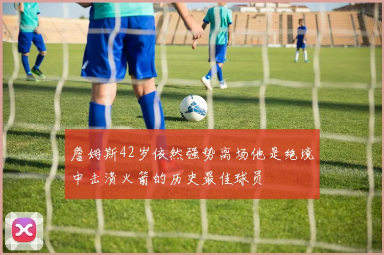 詹姆斯42岁依然强势离场他是绝境中击溃火箭的历史最佳球员